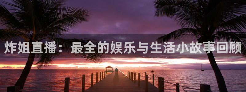 919看球直播app：炸姐直播：最全的娱乐与生活小故事回顾