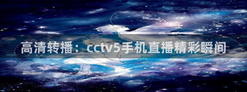 919直播平台官方网站：高清转播：cctv5手机直播精彩瞬间